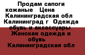 Продам сапоги кожаные › Цена ­ 3 000 - Калининградская обл., Калининград г. Одежда, обувь и аксессуары » Женская одежда и обувь   . Калининградская обл.